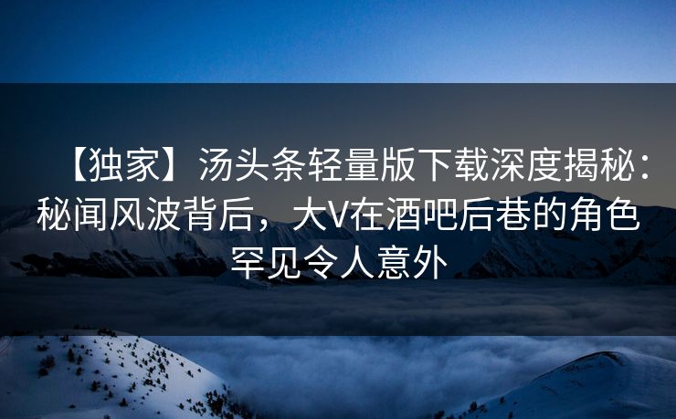 【独家】汤头条轻量版下载深度揭秘：秘闻风波背后，大V在酒吧后巷的角色罕见令人意外