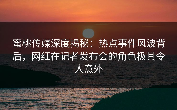 蜜桃传媒深度揭秘:热点事件风波背后,网红在记者发布会的角色极其令人意外 蜜桃传媒深度揭秘:热点事件风波背后,网红在记者发布会的角色极其令人意外
