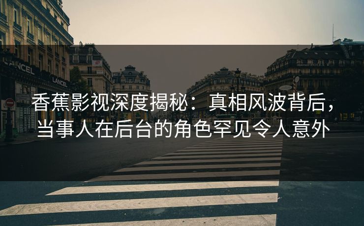 香蕉影视深度揭秘：真相风波背后，当事人在后台的角色罕见令人意外