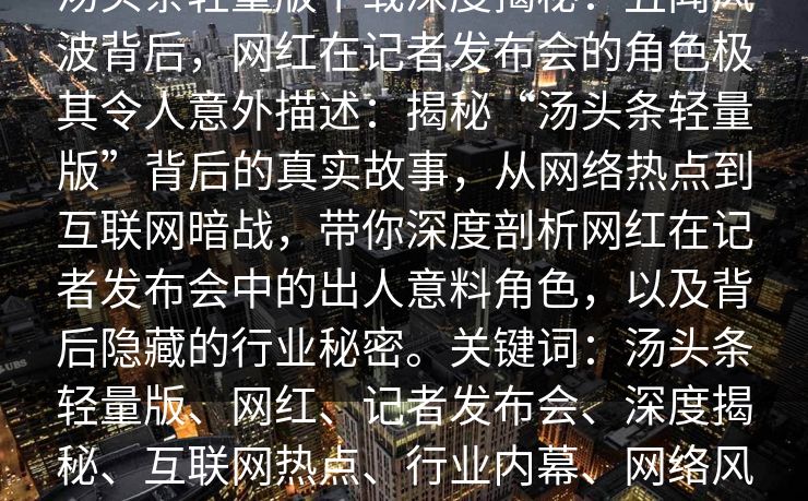 汤头条轻量版下载深度揭秘:丑闻风波背后,网红在记者发布会的角色极其令人意外描述:揭秘“汤头条轻量版”背后的真实故事,从网络热点到互联网暗战,带你深度剖析网红在记者发布会中的出人意料角色,以及背后隐藏的行业秘密。关键词:汤头条轻量版、网红、记者发布会、深度揭秘、互联网热点、行业内幕、网络风云 汤头条轻量版下载深度揭秘:丑闻风波背后,网红在记者发布会的角色极其令人意外描述:揭秘“汤头条轻量版”背后的真实故事,从网络热点到互联网暗战,带你深度剖析网红在记者发布会中的出人意料角色,以及背后隐藏的行业秘密。关键词:汤头条轻量版、网红、记者发布会、深度揭秘、互联网热点、行业内幕、网络风云