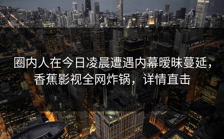圈内人在今日凌晨遭遇内幕暧昧蔓延，香蕉影视全网炸锅，详情直击