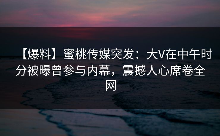 【爆料】蜜桃传媒突发：大V在中午时分被曝曾参与内幕，震撼人心席卷全网