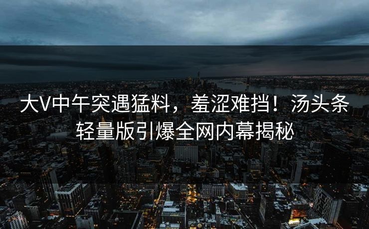 大V中午突遇猛料,羞涩难挡!汤头条轻量版引爆全网内幕揭秘 大V中午突遇猛料,羞涩难挡!汤头条轻量版引爆全网内幕揭秘