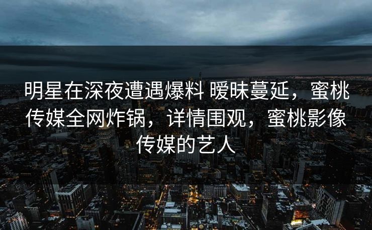 明星在深夜遭遇爆料 暧昧蔓延，蜜桃传媒全网炸锅，详情围观，蜜桃影像传媒的艺人
