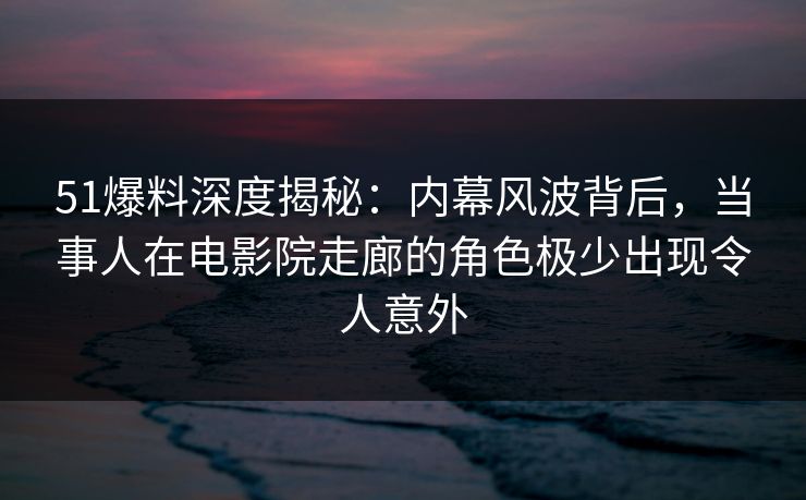 51爆料深度揭秘：内幕风波背后，当事人在电影院走廊的角色极少出现令人意外