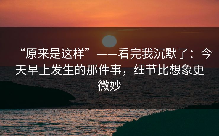 “原来是这样”——看完我沉默了：今天早上发生的那件事，细节比想象更微妙