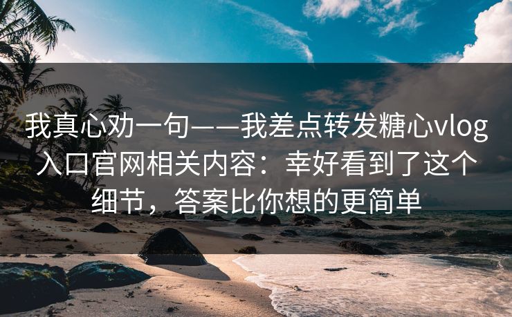 我真心劝一句——我差点转发糖心vlog入口官网相关内容:幸好看到了这个细节,答案比你想的更简单 我真心劝一句——我差点转发糖心vlog入口官网相关内容:幸好看到了这个细节,答案比你想的更简单