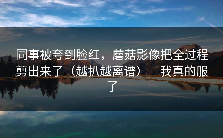 同事被夸到脸红，蘑菇影像把全过程剪出来了（越扒越离谱）｜我真的服了