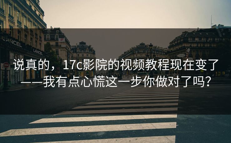 说真的，17c影院的视频教程现在变了——我有点心慌这一步你做对了吗？
