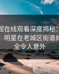蘑菇影视在线观看深度揭秘：猛料风波背后，明星在老城区街道的角色完全令人意外