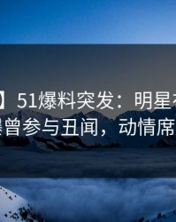 【爆料】51爆料突发：明星在晚餐过后被曝曾参与丑闻，动情席卷全网