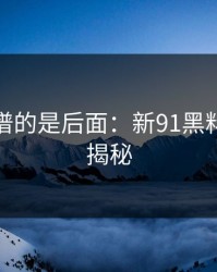 真正离谱的是后面：新91黑料的精彩揭秘
