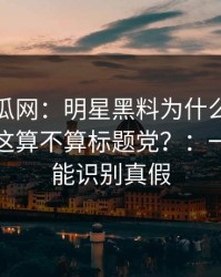 黑料吃瓜网：明星黑料为什么总能让人上头这算不算标题党？：一句话就能识别真假