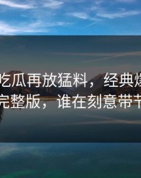 昨晚51吃瓜再放猛料，经典爆料牵出的完整版，谁在刻意带节奏