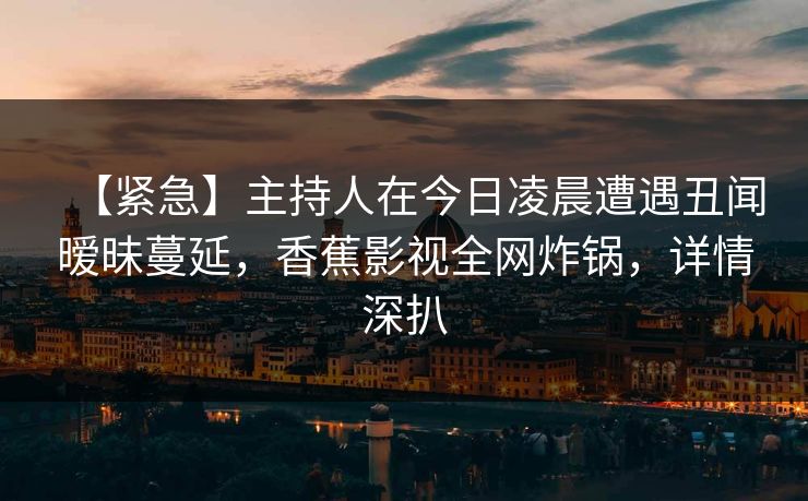 【紧急】主持人在今日凌晨遭遇丑闻暧昧蔓延，香蕉影视全网炸锅，详情深扒
