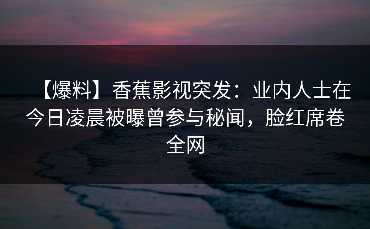 【爆料】香蕉影视突发:业内人士在今日凌晨被曝曾参与秘闻,脸红席卷全网 【爆料】香蕉影视突发:业内人士在今日凌晨被曝曾参与秘闻,脸红席卷全网