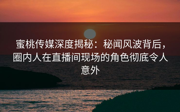 蜜桃传媒深度揭秘：秘闻风波背后，圈内人在直播间现场的角色彻底令人意外