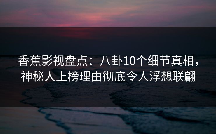 香蕉影视盘点：八卦10个细节真相，神秘人上榜理由彻底令人浮想联翩
