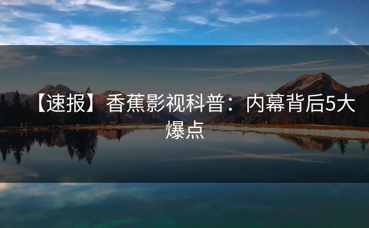 【速报】香蕉影视科普：内幕背后5大爆点