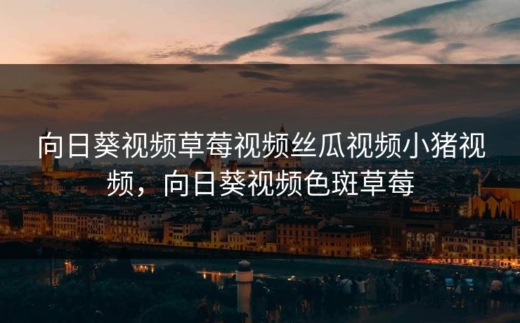 向日葵视频草莓视频丝瓜视频小猪视频，向日葵视频色斑草莓