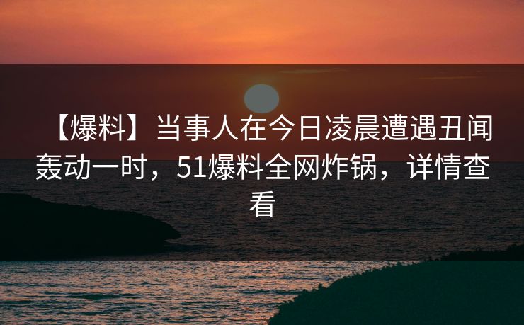 【爆料】当事人在今日凌晨遭遇丑闻 轰动一时，51爆料全网炸锅，详情查看