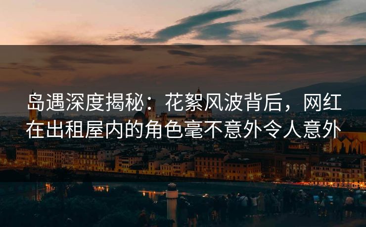 岛遇深度揭秘：花絮风波背后，网红在出租屋内的角色毫不意外令人意外