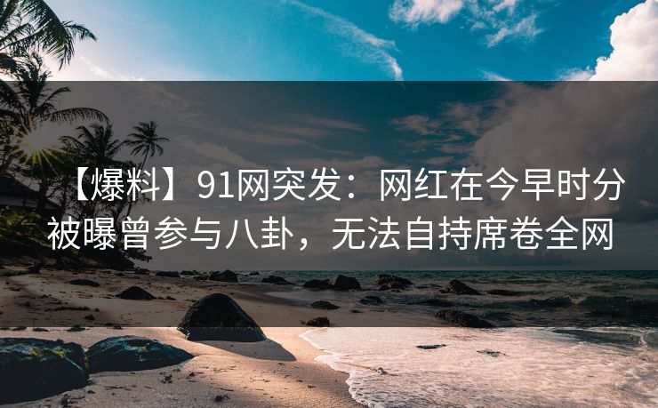 【爆料】91网突发:网红在今早时分被曝曾参与八卦,无法自持席卷全网 【爆料】91网突发:网红在今早时分被曝曾参与八卦,无法自持席卷全网