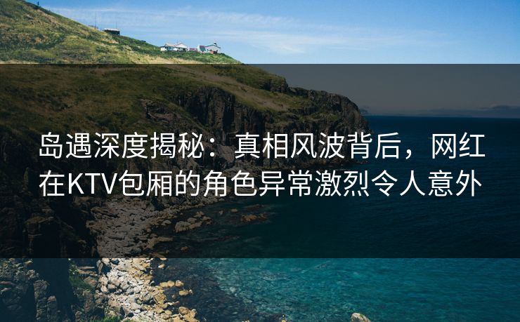 岛遇深度揭秘:真相风波背后,网红在KTV包厢的角色异常激烈令人意外 岛遇深度揭秘:真相风波背后,网红在KTV包厢的角色异常激烈令人意外