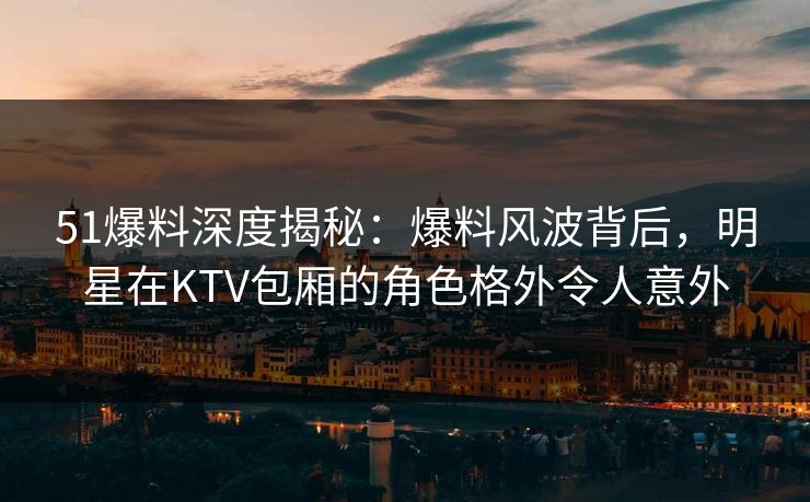 51爆料深度揭秘:爆料风波背后,明星在KTV包厢的角色格外令人意外 51爆料深度揭秘:爆料风波背后,明星在KTV包厢的角色格外令人意外