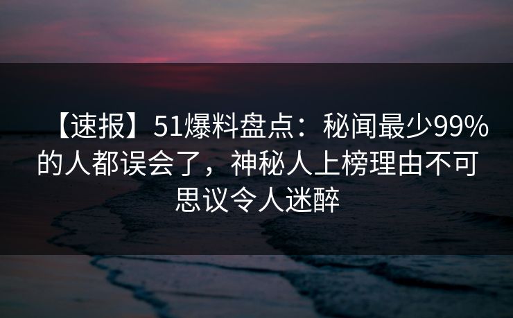 【速报】51爆料盘点：秘闻最少99%的人都误会了，神秘人上榜理由不可思议令人迷醉