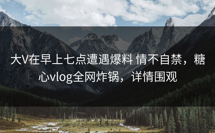 大V在早上七点遭遇爆料 情不自禁，糖心vlog全网炸锅，详情围观
