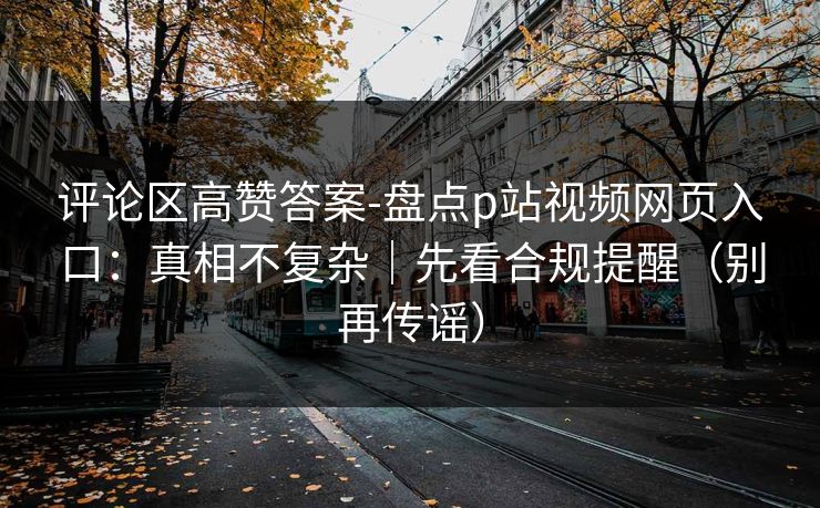 评论区高赞答案-盘点p站视频网页入口：真相不复杂｜先看合规提醒（别再传谣）