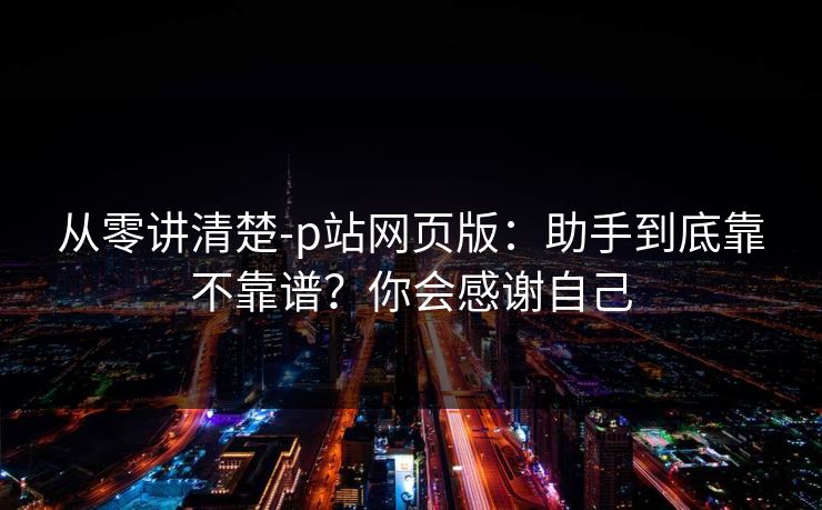 从零讲清楚-p站网页版：助手到底靠不靠谱？你会感谢自己