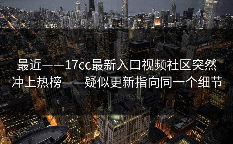 最近——17cc最新入口视频社区突然冲上热榜——疑似更新指向同一个细节