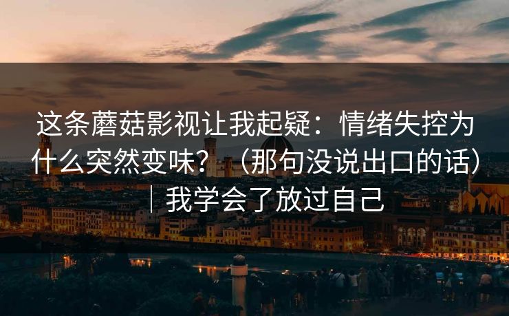 这条蘑菇影视让我起疑:情绪失控为什么突然变味?(那句没说出口的话)|我学会了放过自己 这条蘑菇影视让我起疑:情绪失控为什么突然变味?(那句没说出口的话)|我学会了放过自己