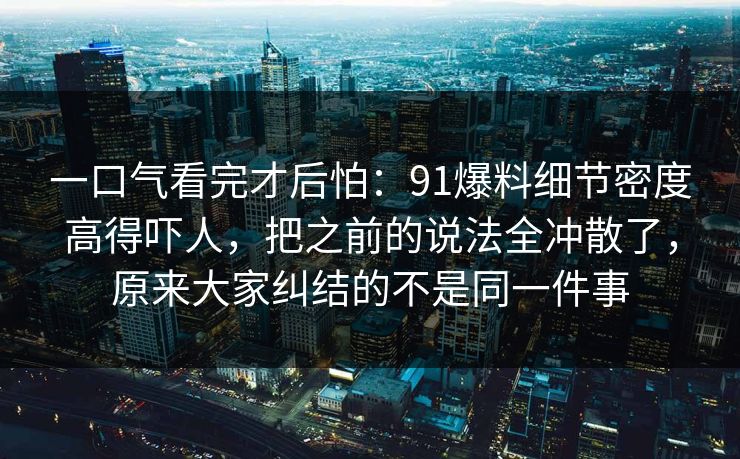 一口气看完才后怕:91爆料细节密度高得吓人,把之前的说法全冲散了,原来大家纠结的不是同一件事 一口气看完才后怕:91爆料细节密度高得吓人,把之前的说法全冲散了,原来大家纠结的不是同一件事