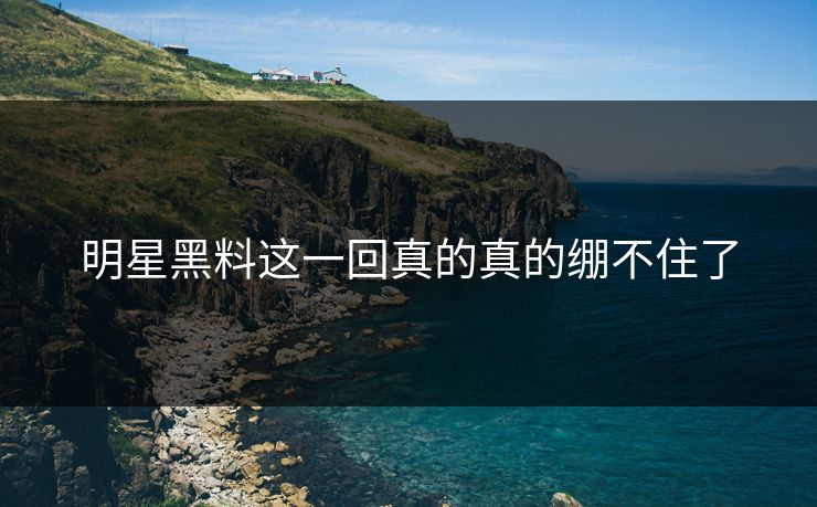 明星黑料这一回真的真的绷不住了