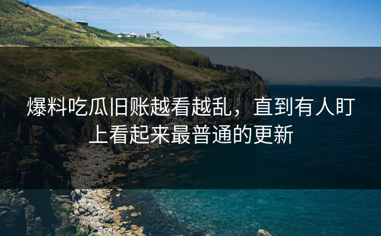 爆料吃瓜旧账越看越乱,直到有人盯上看起来最普通的更新 爆料吃瓜旧账越看越乱,直到有人盯上看起来最普通的更新