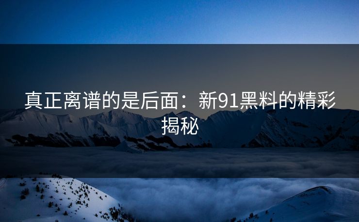 真正离谱的是后面:新91黑料的精彩揭秘 真正离谱的是后面:新91黑料的精彩揭秘