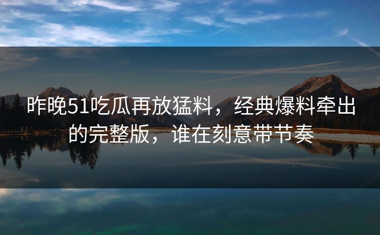 昨晚51吃瓜再放猛料，经典爆料牵出的完整版，谁在刻意带节奏