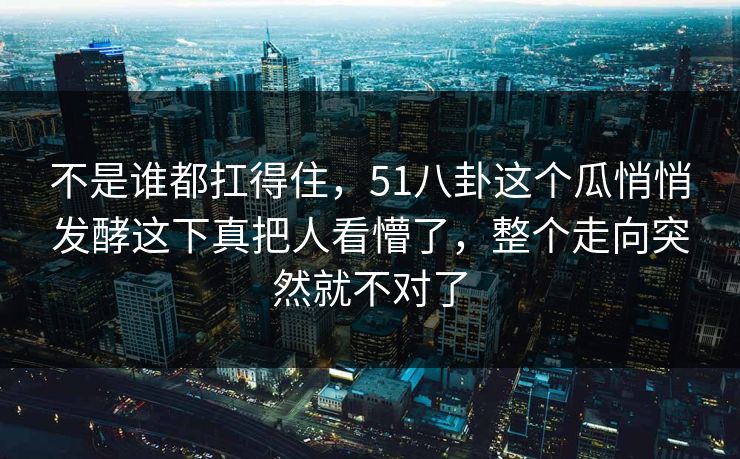 不是谁都扛得住，51八卦这个瓜悄悄发酵这下真把人看懵了，整个走向突然就不对了